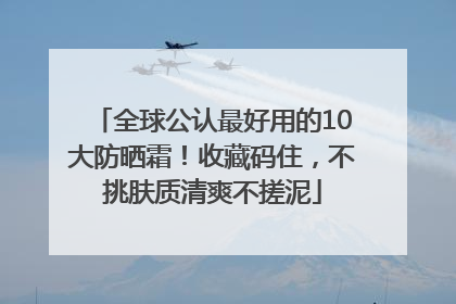 全球公认最好用的10大防晒霜！收藏码住，不挑肤质清爽不搓泥