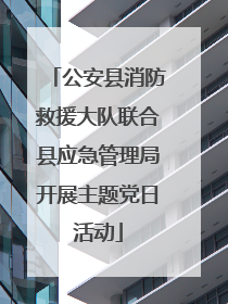 公安县消防救援大队联合县应急管理局开展主题党日活动
