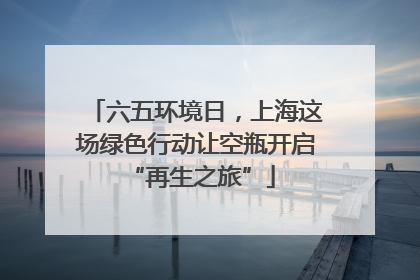 六五环境日，上海这场绿色行动让空瓶开启 “再生之旅”