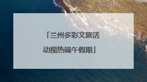 兰州多彩文旅活动搅热端午假期