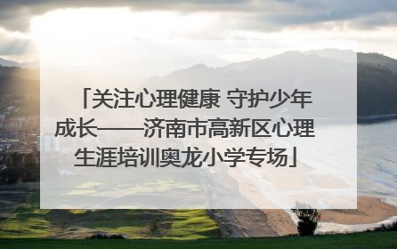 关注心理健康 守护少年成长——济南市高新区心理生涯培训奥龙小学专场
