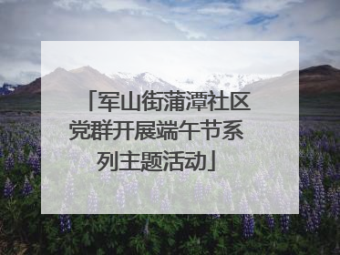 军山街蒲潭社区党群开展端午节系列主题活动