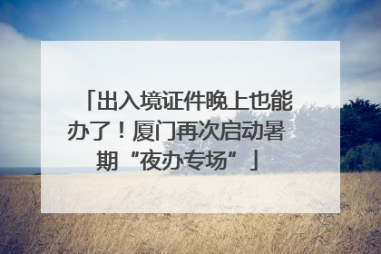 出入境证件晚上也能办了！厦门再次启动暑期“夜办专场”