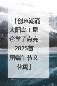创意潮涌太阳岛！昆仑学子点亮2025首届端午节文化周