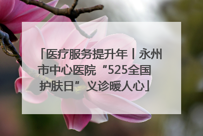 医疗服务提升年丨永州市中心医院“525全国护肤日”义诊暖人心