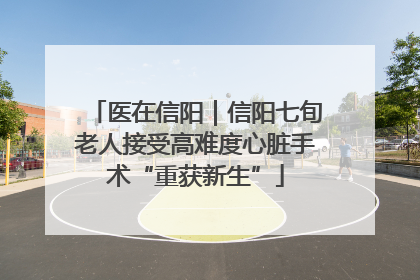 医在信阳｜信阳七旬老人接受高难度心脏手术“重获新生”