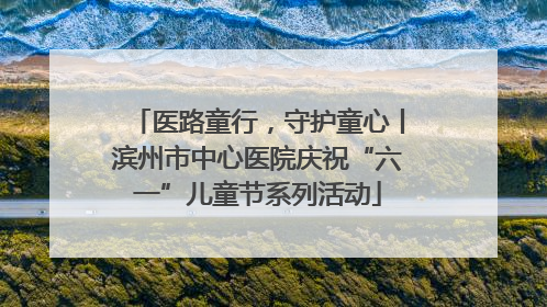 医路童行，守护童心丨滨州市中心医院庆祝“六一”儿童节系列活动