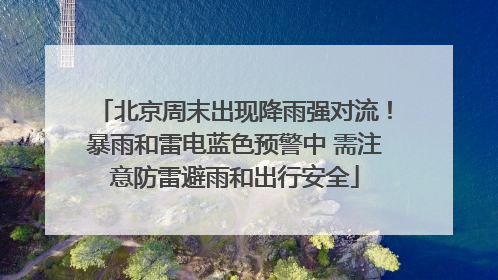 北京周末出现降雨强对流！暴雨和雷电蓝色预警中 需注意防雷避雨和出行安全