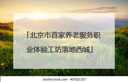 北京市首家养老服务职业体验工坊落地西城