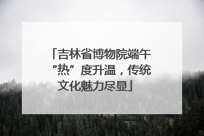 吉林省博物院端午“热”度升温，传统文化魅力尽显