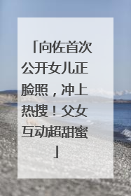 向佐首次公开女儿正脸照，冲上热搜！父女互动超甜蜜