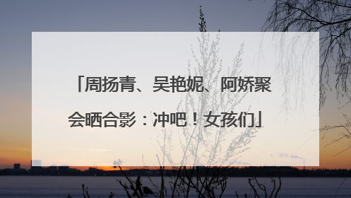 周扬青、吴艳妮、阿娇聚会晒合影：冲吧！女孩们