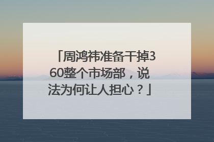 周鸿祎准备干掉360整个市场部，说法为何让人担心？