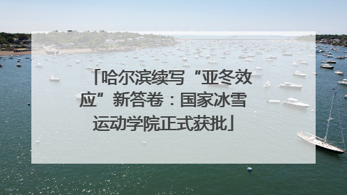 哈尔滨续写“亚冬效应”新答卷：国家冰雪运动学院正式获批