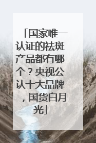 国家唯一认证的祛斑产品都有哪个？央视公认十大品牌，国货白月光