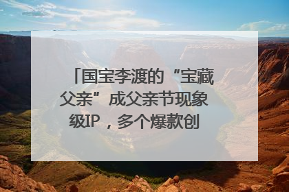 国宝李渡的“宝藏父亲”成父亲节现象级IP，多个爆款创造数千万流量