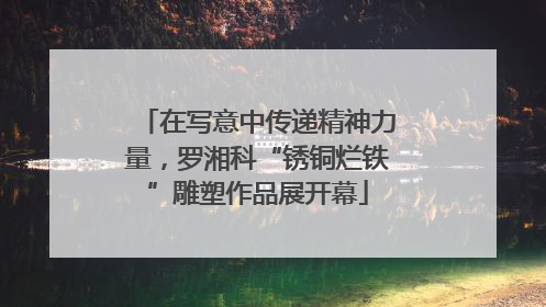 在写意中传递精神力量，罗湘科“锈铜烂铁”雕塑作品展开幕