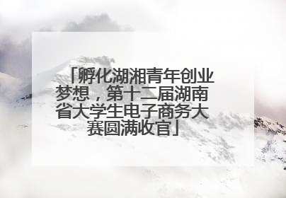 孵化湖湘青年创业梦想，第十二届湖南省大学生电子商务大赛圆满收官