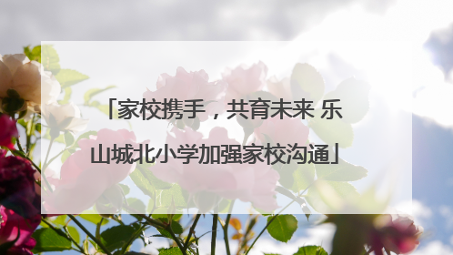 家校携手，共育未来 乐山城北小学加强家校沟通