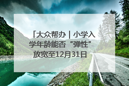 大众帮办｜小学入学年龄能否“弹性”放宽至12月31日？有地方已在探索