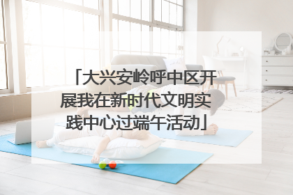 大兴安岭呼中区开展我在新时代文明实践中心过端午活动