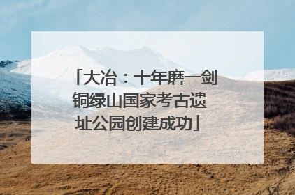 大冶：十年磨一剑 铜绿山国家考古遗址公园创建成功