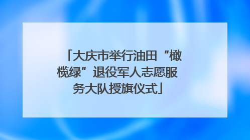 大庆市举行油田“橄榄绿”退役军人志愿服务大队授旗仪式