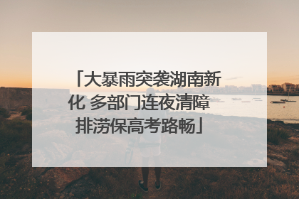 大暴雨突袭湖南新化 多部门连夜清障排涝保高考路畅