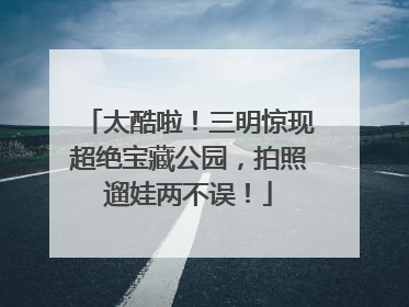 太酷啦！三明惊现超绝宝藏公园，拍照遛娃两不误！