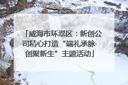 威海市环翠区：新创公司精心打造“端礼承脉·创聚新生”主题活动