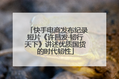 快手电商发布纪录短片《许昌发·韧行天下》讲述优质国货的时代韧性