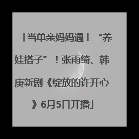 当单亲妈妈遇上“养娃搭子”！张雨绮、韩庚新剧《绽放的许开心》6月5日开播