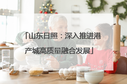山东日照：深入推进港产城高质量融合发展