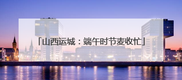 山西运城：端午时节麦收忙