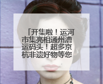 开集啦！运河市集亮相通州漕运码头！超多京杭非遗好物等您来~