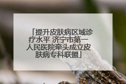 提升皮肤病区域诊疗水平 济宁市第一人民医院牵头成立皮肤病专科联盟