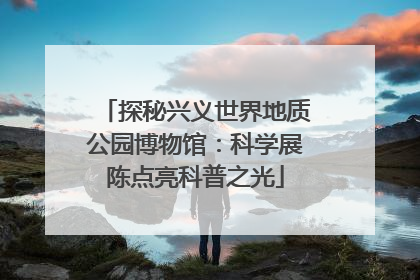 探秘兴义世界地质公园博物馆：科学展陈点亮科普之光