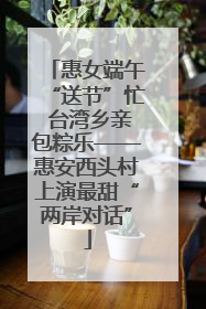 惠女端午“送节”忙 台湾乡亲包粽乐——惠安西头村上演最甜“两岸对话”