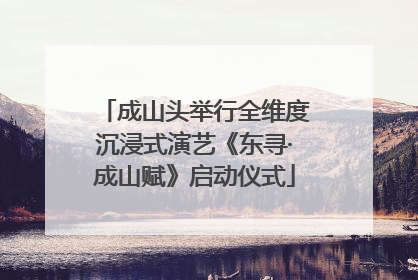 成山头举行全维度沉浸式演艺《东寻·成山赋》启动仪式