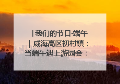 我们的节日·端午｜威海高区初村镇：当端午遇上游园会：来一场“粽”享欢乐的趣味冒险！