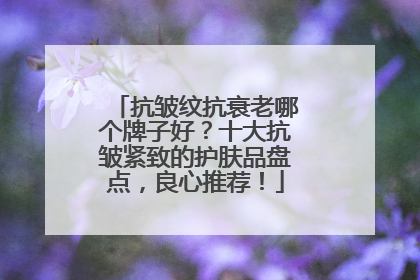 抗皱纹抗衰老哪个牌子好？十大抗皱紧致的护肤品盘点，良心推荐！