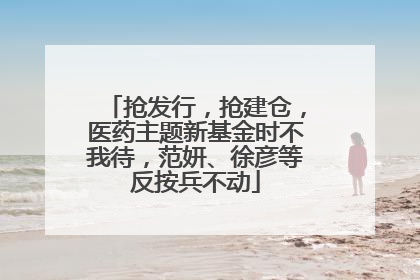 抢发行，抢建仓，医药主题新基金时不我待，范妍、徐彦等反按兵不动