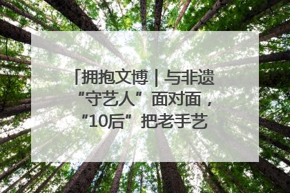 拥抱文博｜与非遗“守艺人”面对面，“10后”把老手艺玩出“潮”花样