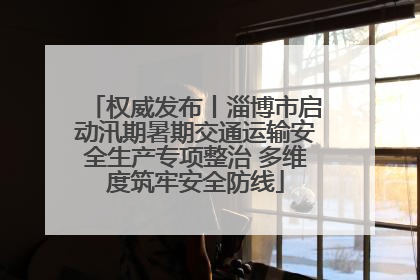 权威发布丨淄博市启动汛期暑期交通运输安全生产专项整治 多维度筑牢安全防线
