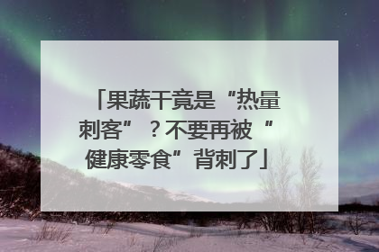 果蔬干竟是“热量刺客”？不要再被“健康零食”背刺了