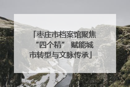 枣庄市档案馆聚焦“四个精” 赋能城市转型与文脉传承