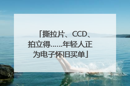 撕拉片、CCD、拍立得……年轻人正为电子怀旧买单