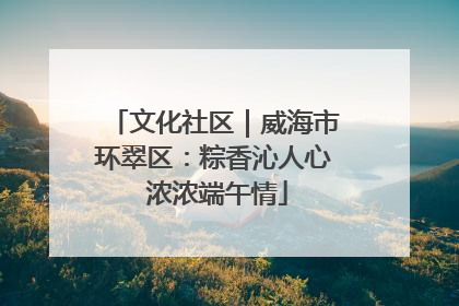 文化社区｜威海市环翠区：粽香沁人心 浓浓端午情