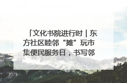 文化书院进行时｜东方社区睦邻“摊”玩市集便民服务日，书写邻里共生新篇章