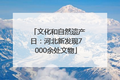 文化和自然遗产日：河北新发现7000余处文物